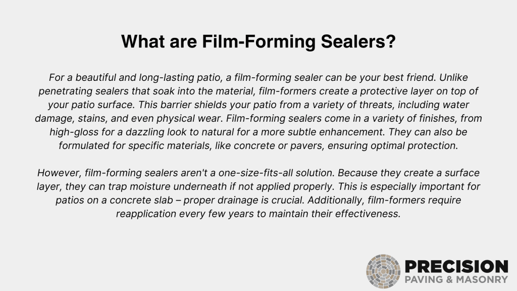 An informative slide titled ‘What are Film-Forming Sealers?’ explains that film-forming sealers can protect and enhance surfaces like driveways, patios, and masonry work. Unlike penetrating sealers that soak into the material, film-formers create a protective layer on top of your patio surface. They shield against water damage, stains, and physical wear, offering finishes from high-gloss to natural. Proper application is crucial to prevent moisture trapping, especially for concrete slab patios. Regular reapplication ensures their effectiveness. Logo: Precision Paving & Masonry.