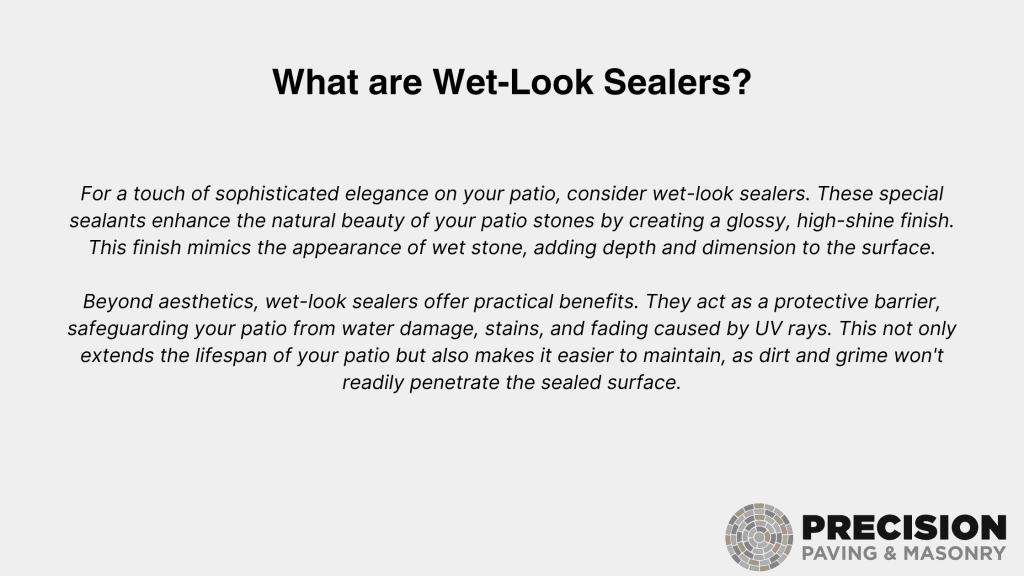 For a touch of sophisticated elegance on your patio, consider wet-look sealers. These special sealants enhance the natural beauty of your patio stones by creating a glossy, high-shine finish. Beyond aesthetics, wet-look sealers offer practical benefits. They act as a protective barrier, safeguarding the lifespan of your patio stone, adding depth and dimension to the surface. This finish mimics the appearance of water after rain, adding depth and dimension to the surface, extends your patio from wear damage, stains, and fading caused by UV rays and not only safeguards your patio but also makes it easier to maintain, as dirt and grime won’t readily penetrate the sealed surface. Logo: Precision Paving & Masonry.